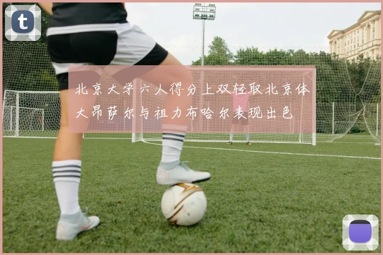 北京大学六人得分上双轻取北京体大昂萨尔与祖力布哈尔表现出色