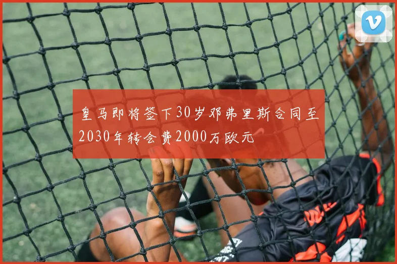 皇马即将签下30岁邓弗里斯合同至2030年转会费2000万欧元