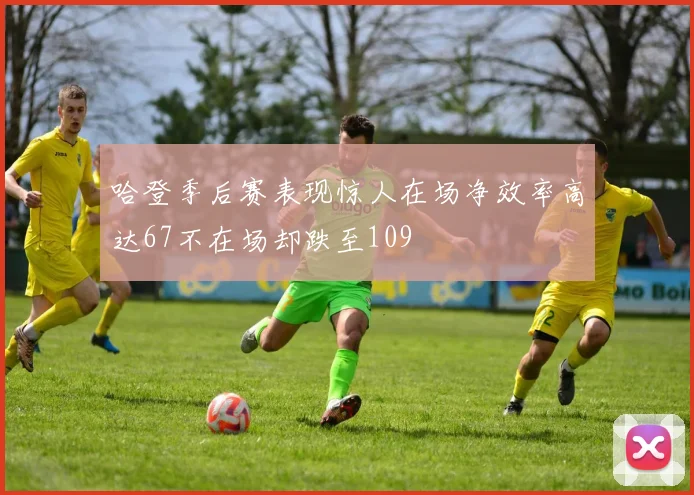 哈登季后赛表现惊人在场净效率高达67不在场却跌至109