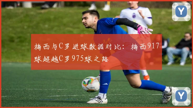 梅西与C罗进球数据对比：梅西917球超越C罗975球之路