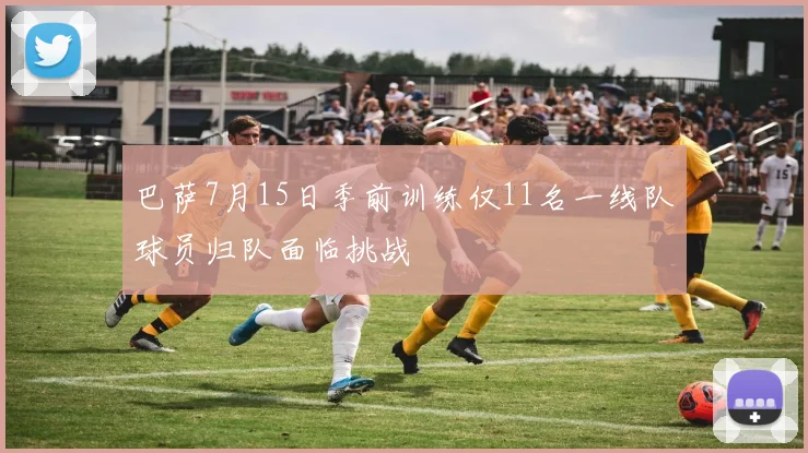巴萨7月15日季前训练仅11名一线队球员归队面临挑战